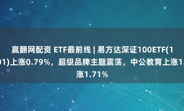 赢翻网配资 ETF最前线 | 易方达深证100ETF(159901)上涨0.79%，超级品牌主题震荡，中公教育上涨1.71%