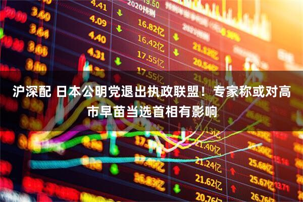 沪深配 日本公明党退出执政联盟！专家称或对高市早苗当选首相有影响