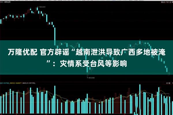 万隆优配 官方辟谣“越南泄洪导致广西多地被淹”：灾情系受台风等影响