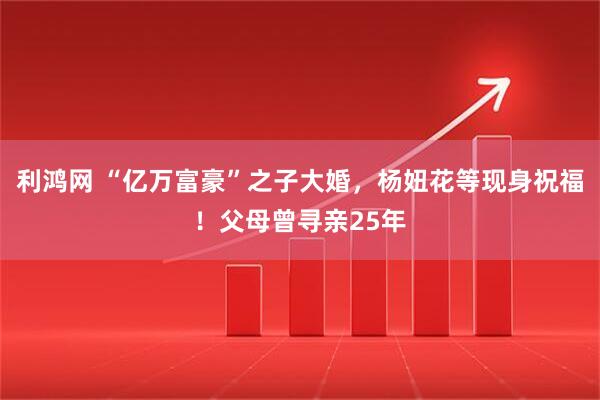 利鸿网 “亿万富豪”之子大婚，杨妞花等现身祝福！父母曾寻亲25年