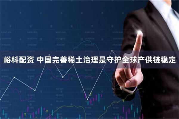 峪科配资 中国完善稀土治理是守护全球产供链稳定