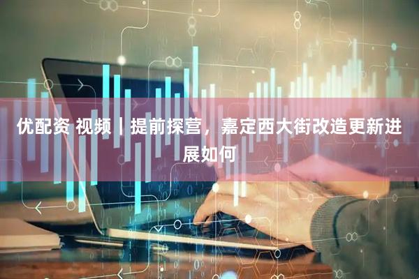 优配资 视频｜提前探营，嘉定西大街改造更新进展如何