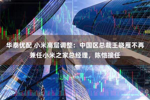 华泰优配 小米高层调整：中国区总裁王晓雁不再兼任小米之家总经理，陈恺接任