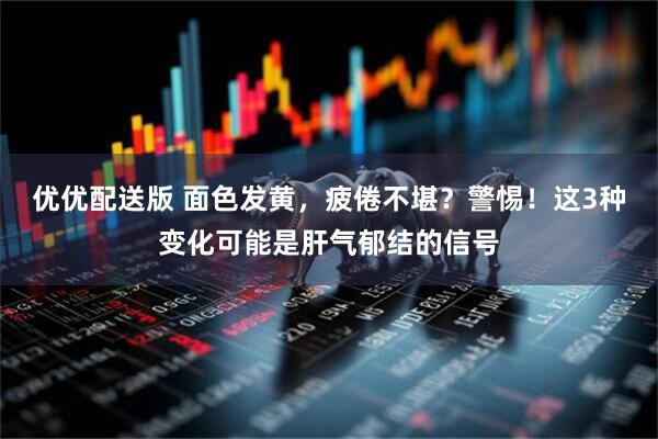 优优配送版 面色发黄，疲倦不堪？警惕！这3种变化可能是肝气郁结的信号