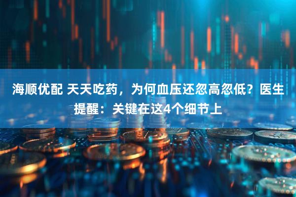 海顺优配 天天吃药，为何血压还忽高忽低？医生提醒：关键在这4个细节上