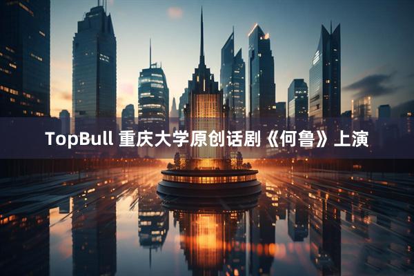 TopBull 重庆大学原创话剧《何鲁》上演