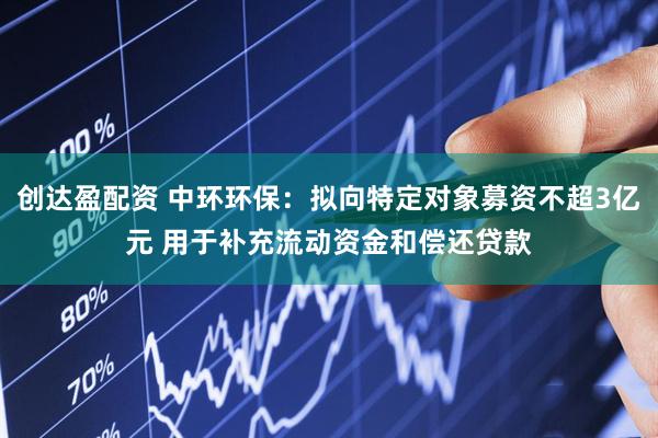 创达盈配资 中环环保：拟向特定对象募资不超3亿元 用于补充流动资金和偿还贷款