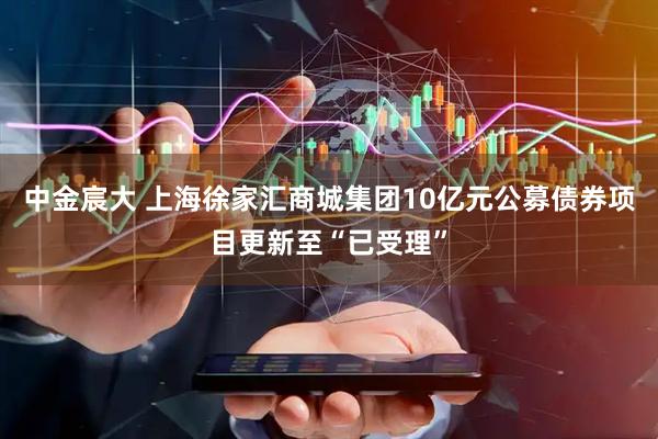 中金宸大 上海徐家汇商城集团10亿元公募债券项目更新至“已受理”