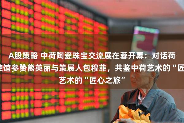 A股策略 中荷陶瓷珠宝交流展在蓉开幕:对话荷兰驻华使馆参赞熊英丽与策展人包穆菲,共鉴中荷艺术的“匠心之旅”