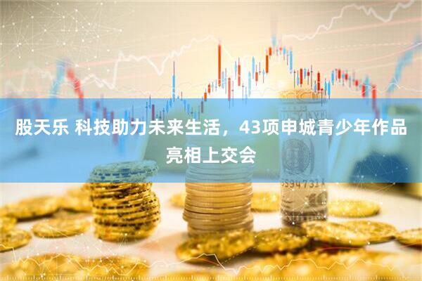 股天乐 科技助力未来生活，43项申城青少年作品亮相上交会
