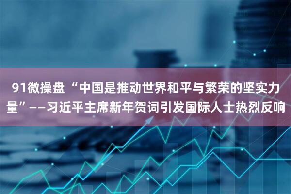91微操盘 “中国是推动世界和平与繁荣的坚实力量”——习近平主席新年贺词引发国际人士热烈反响