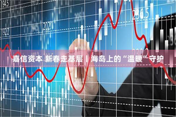 嘉信资本 新春走基层丨海岛上的“温暖”守护