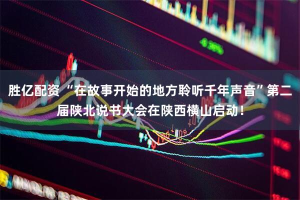 胜亿配资 “在故事开始的地方聆听千年声音”第二届陕北说书大会在陕西横山启动！