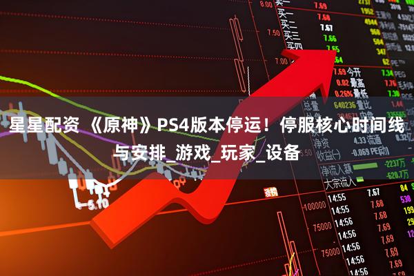 星星配资 《原神》PS4版本停运！停服核心时间线与安排_游戏_玩家_设备