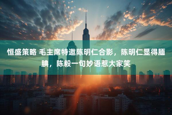 恒盛策略 毛主席特邀陈明仁合影，陈明仁显得腼腆，陈毅一句妙语惹大家笑
