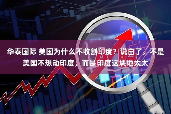 华泰国际 美国为什么不收割印度？说白了，不是美国不想动印度，而是印度这块地太太