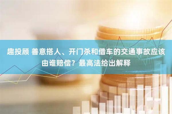趣投顾 善意搭人、开门杀和借车的交通事故应该由谁赔偿？最高法给出解释