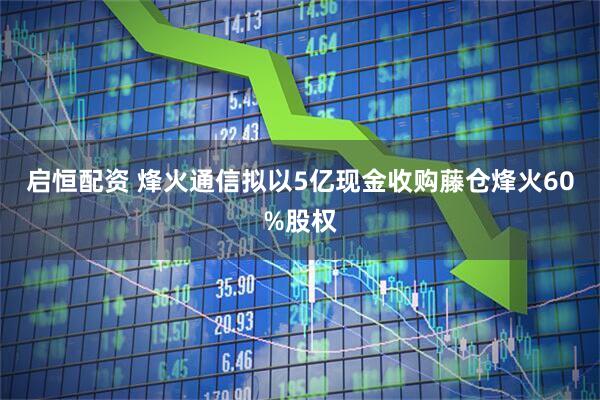 启恒配资 烽火通信拟以5亿现金收购藤仓烽火60%股权